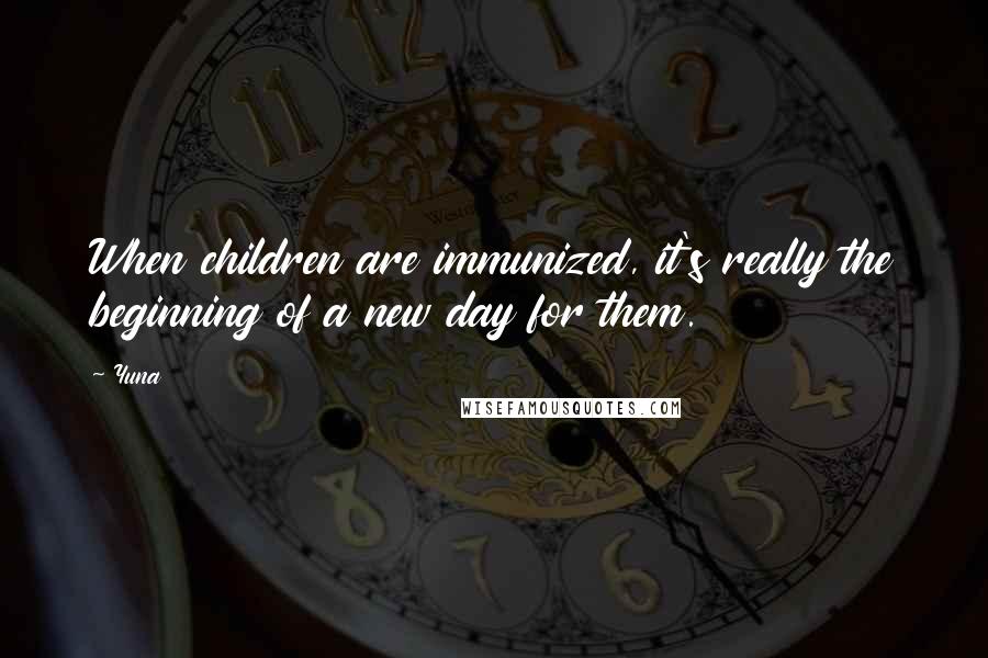 Yuna Quotes: When children are immunized, it's really the beginning of a new day for them.