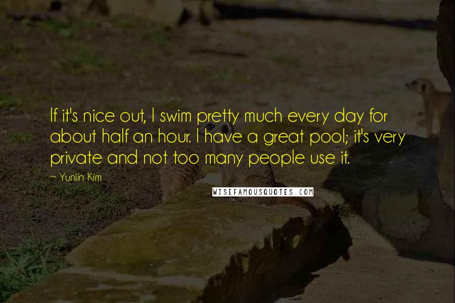 Yunjin Kim Quotes: If it's nice out, I swim pretty much every day for about half an hour. I have a great pool; it's very private and not too many people use it.