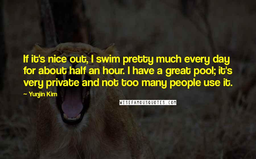 Yunjin Kim Quotes: If it's nice out, I swim pretty much every day for about half an hour. I have a great pool; it's very private and not too many people use it.