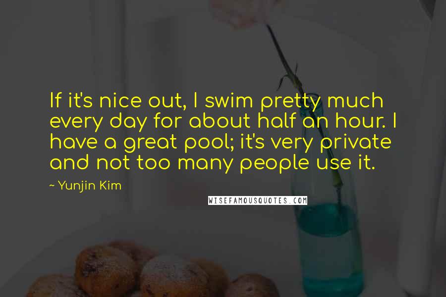 Yunjin Kim Quotes: If it's nice out, I swim pretty much every day for about half an hour. I have a great pool; it's very private and not too many people use it.