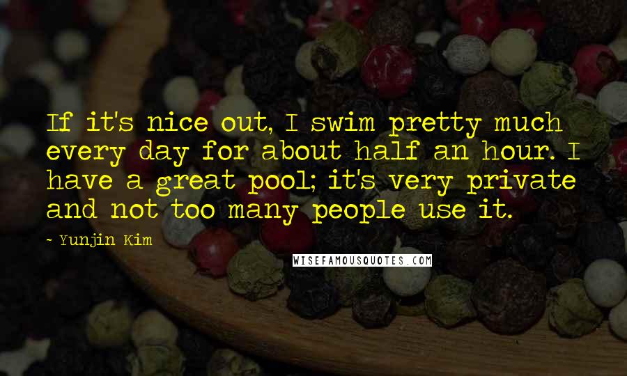 Yunjin Kim Quotes: If it's nice out, I swim pretty much every day for about half an hour. I have a great pool; it's very private and not too many people use it.