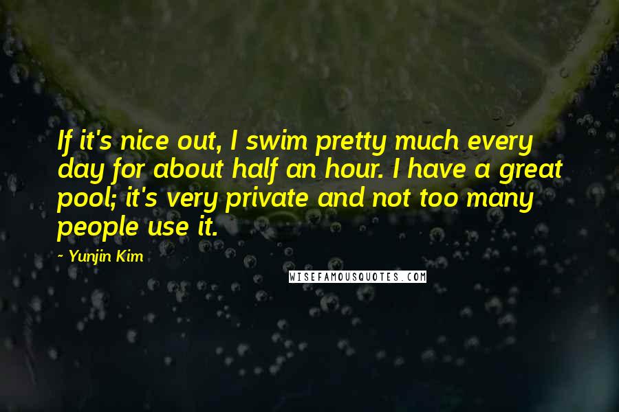 Yunjin Kim Quotes: If it's nice out, I swim pretty much every day for about half an hour. I have a great pool; it's very private and not too many people use it.