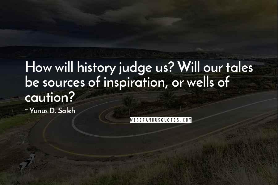 Yunus D. Saleh Quotes: How will history judge us? Will our tales be sources of inspiration, or wells of caution?