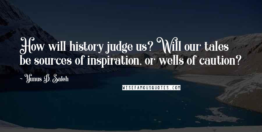 Yunus D. Saleh Quotes: How will history judge us? Will our tales be sources of inspiration, or wells of caution?