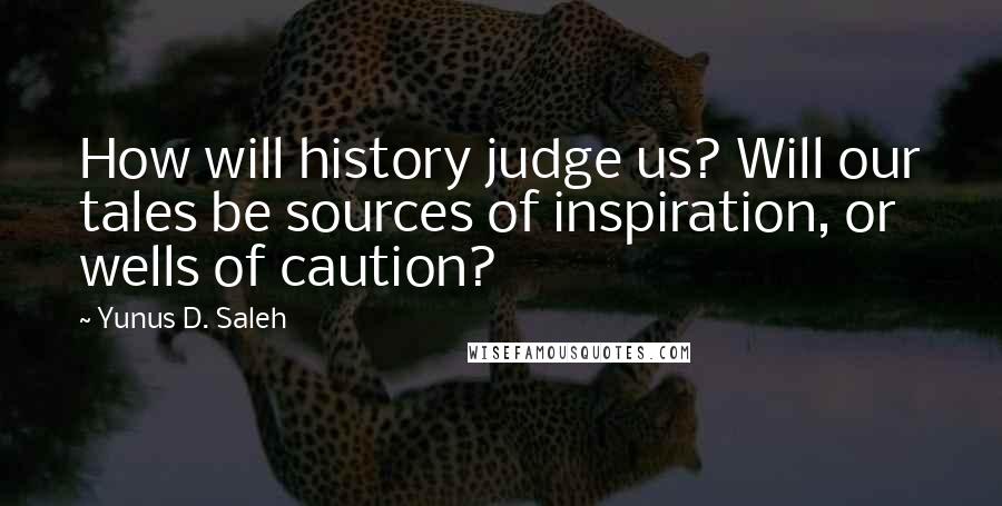 Yunus D. Saleh Quotes: How will history judge us? Will our tales be sources of inspiration, or wells of caution?