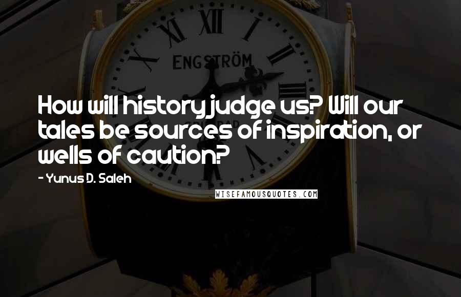 Yunus D. Saleh Quotes: How will history judge us? Will our tales be sources of inspiration, or wells of caution?