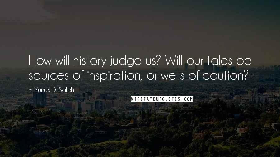 Yunus D. Saleh Quotes: How will history judge us? Will our tales be sources of inspiration, or wells of caution?