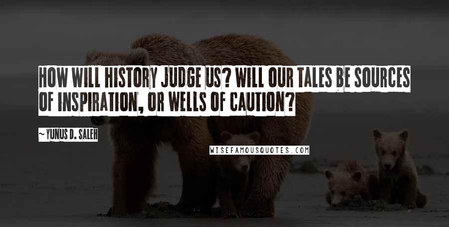 Yunus D. Saleh Quotes: How will history judge us? Will our tales be sources of inspiration, or wells of caution?