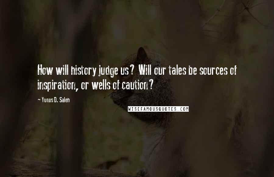 Yunus D. Saleh Quotes: How will history judge us? Will our tales be sources of inspiration, or wells of caution?