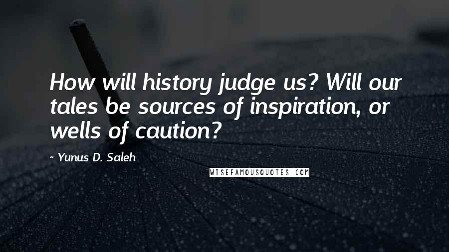 Yunus D. Saleh Quotes: How will history judge us? Will our tales be sources of inspiration, or wells of caution?