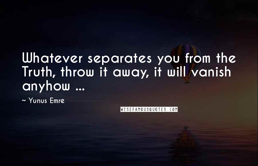 Yunus Emre Quotes: Whatever separates you from the Truth, throw it away, it will vanish anyhow ...
