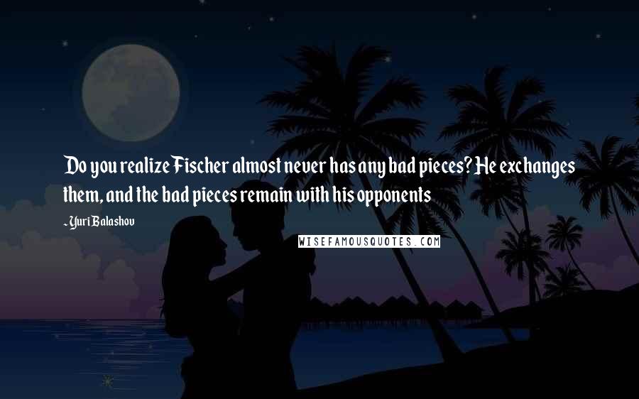 Yuri Balashov Quotes: Do you realize Fischer almost never has any bad pieces? He exchanges them, and the bad pieces remain with his opponents