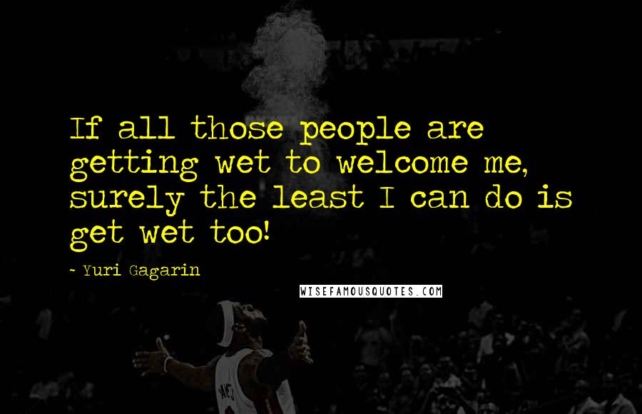 Yuri Gagarin Quotes: If all those people are getting wet to welcome me, surely the least I can do is get wet too!