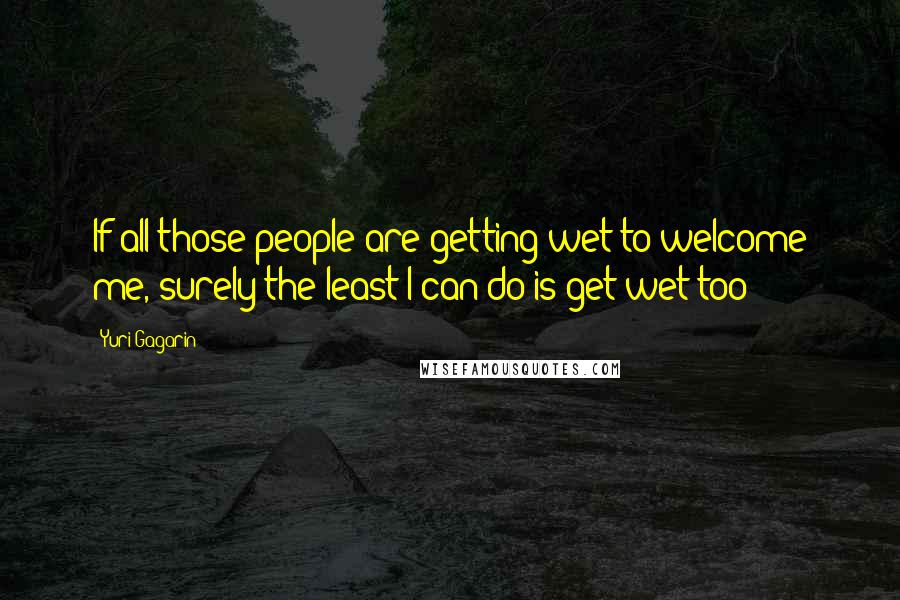 Yuri Gagarin Quotes: If all those people are getting wet to welcome me, surely the least I can do is get wet too!