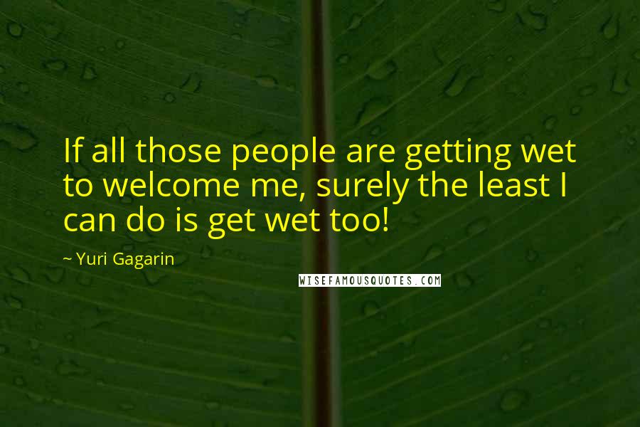 Yuri Gagarin Quotes: If all those people are getting wet to welcome me, surely the least I can do is get wet too!