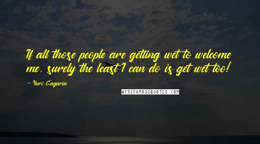 Yuri Gagarin Quotes: If all those people are getting wet to welcome me, surely the least I can do is get wet too!