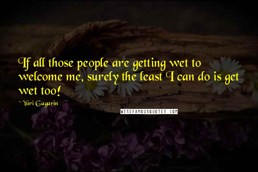 Yuri Gagarin Quotes: If all those people are getting wet to welcome me, surely the least I can do is get wet too!