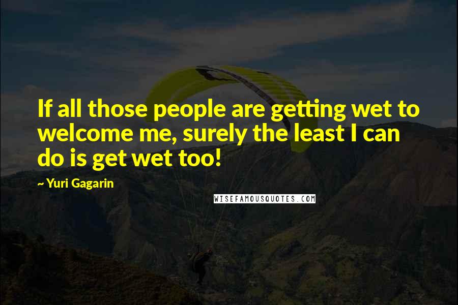 Yuri Gagarin Quotes: If all those people are getting wet to welcome me, surely the least I can do is get wet too!