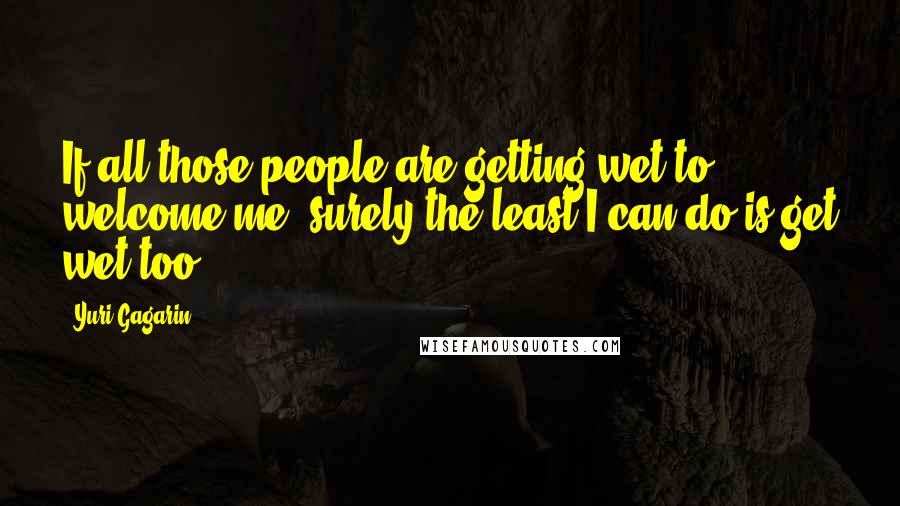 Yuri Gagarin Quotes: If all those people are getting wet to welcome me, surely the least I can do is get wet too!