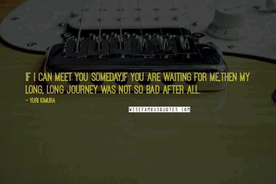 Yuri Kimura Quotes: If I can meet you someday,If you are waiting for me,Then my long, long journey was not so bad after all.