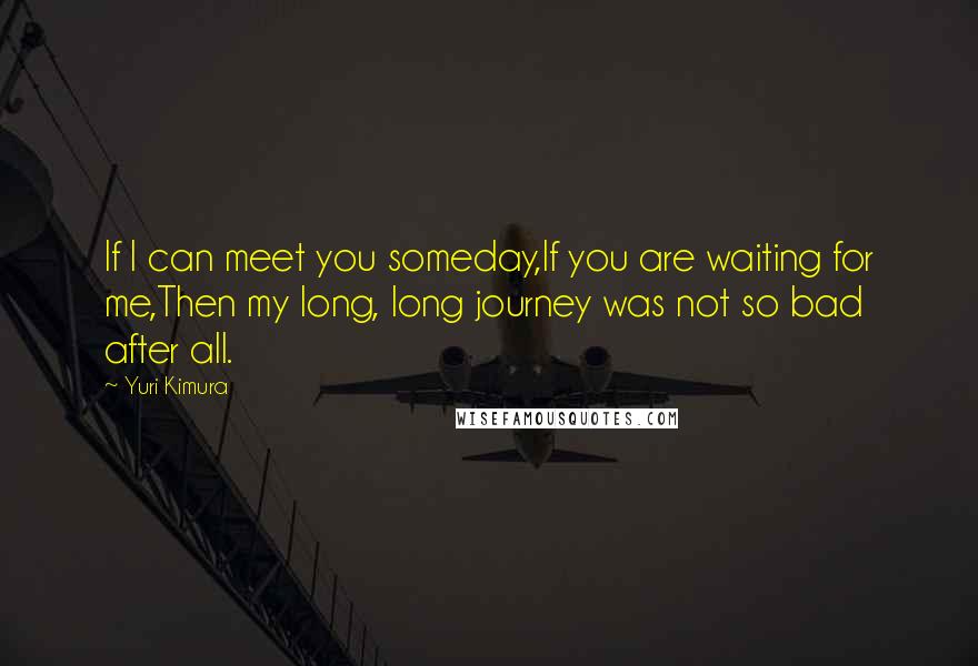 Yuri Kimura Quotes: If I can meet you someday,If you are waiting for me,Then my long, long journey was not so bad after all.