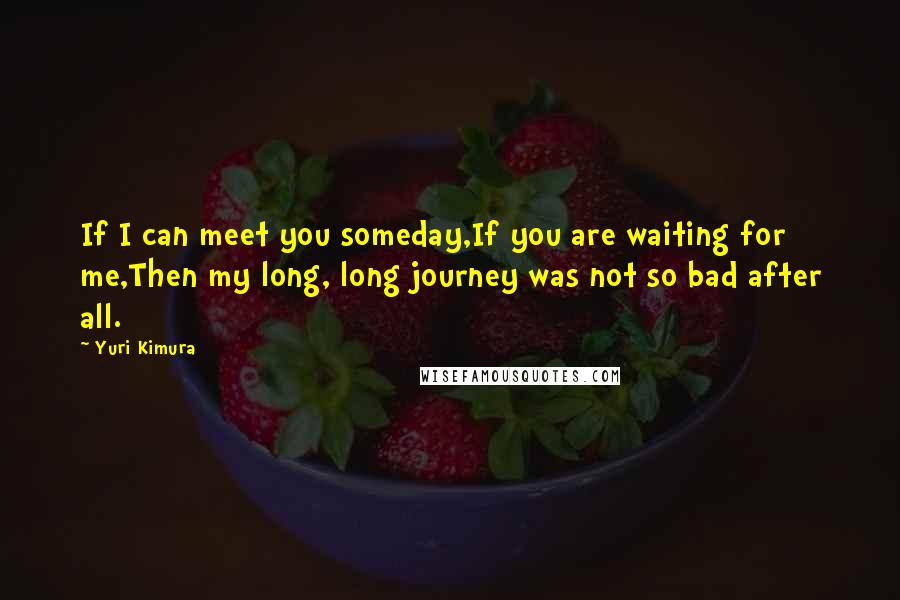Yuri Kimura Quotes: If I can meet you someday,If you are waiting for me,Then my long, long journey was not so bad after all.