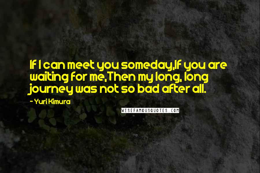 Yuri Kimura Quotes: If I can meet you someday,If you are waiting for me,Then my long, long journey was not so bad after all.