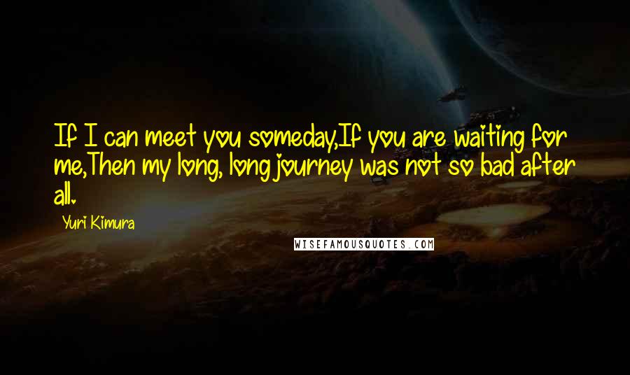 Yuri Kimura Quotes: If I can meet you someday,If you are waiting for me,Then my long, long journey was not so bad after all.