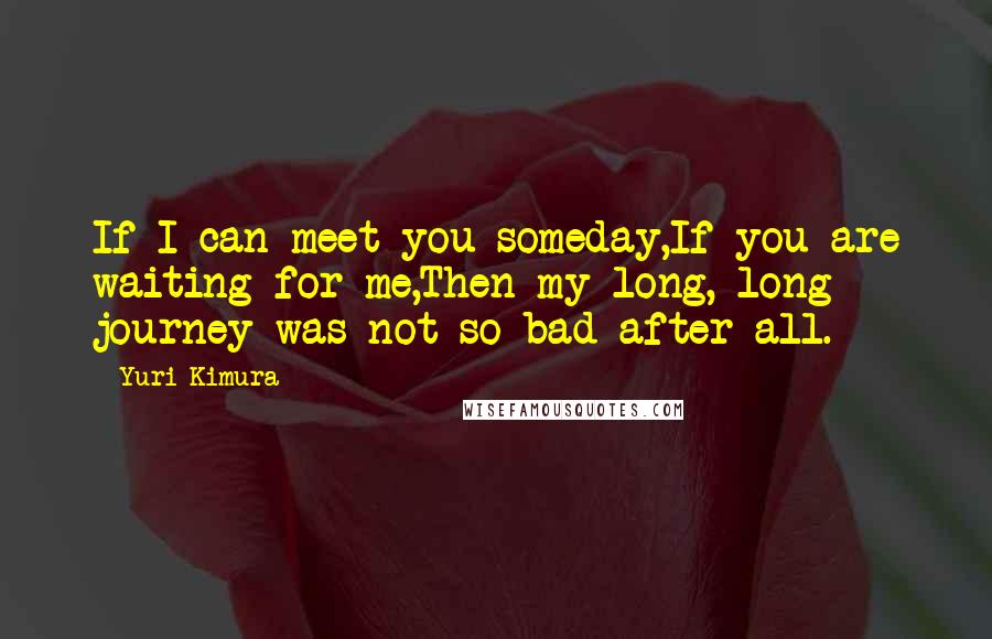 Yuri Kimura Quotes: If I can meet you someday,If you are waiting for me,Then my long, long journey was not so bad after all.