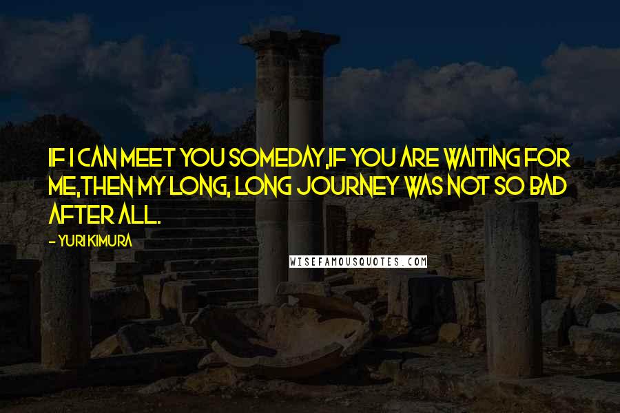 Yuri Kimura Quotes: If I can meet you someday,If you are waiting for me,Then my long, long journey was not so bad after all.