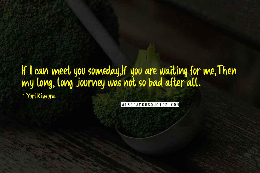 Yuri Kimura Quotes: If I can meet you someday,If you are waiting for me,Then my long, long journey was not so bad after all.