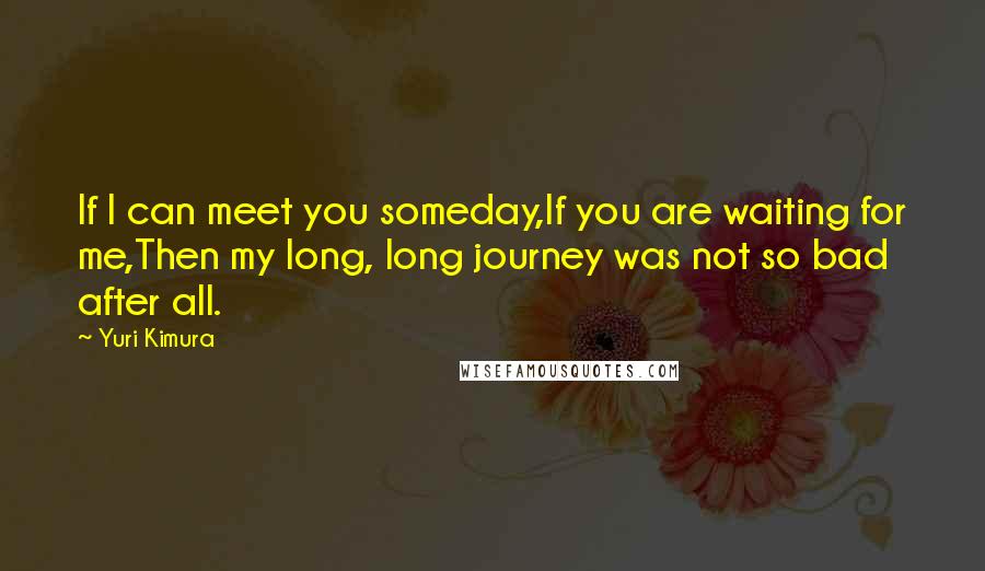 Yuri Kimura Quotes: If I can meet you someday,If you are waiting for me,Then my long, long journey was not so bad after all.