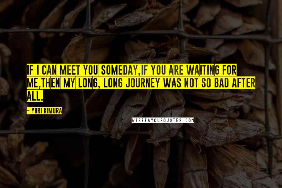 Yuri Kimura Quotes: If I can meet you someday,If you are waiting for me,Then my long, long journey was not so bad after all.