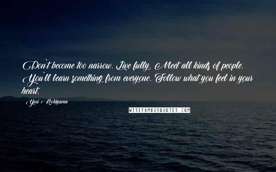 Yuri Kochiyama Quotes: Don't become too narrow. Live fully. Meet all kinds of people. You'll learn something from everyone. Follow what you feel in your heart.