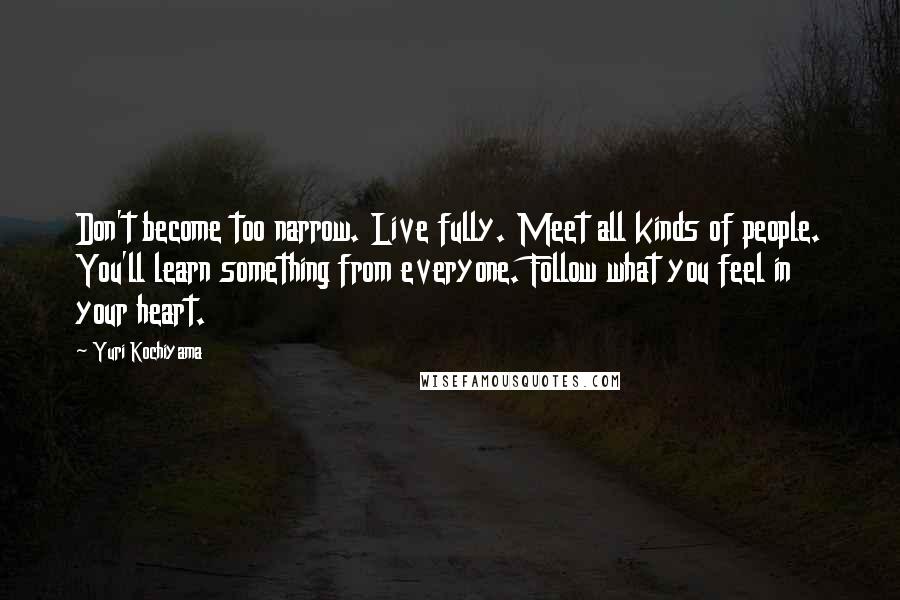 Yuri Kochiyama Quotes: Don't become too narrow. Live fully. Meet all kinds of people. You'll learn something from everyone. Follow what you feel in your heart.