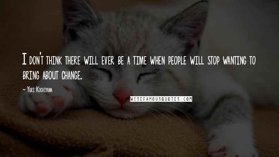 Yuri Kochiyama Quotes: I don't think there will ever be a time when people will stop wanting to bring about change.