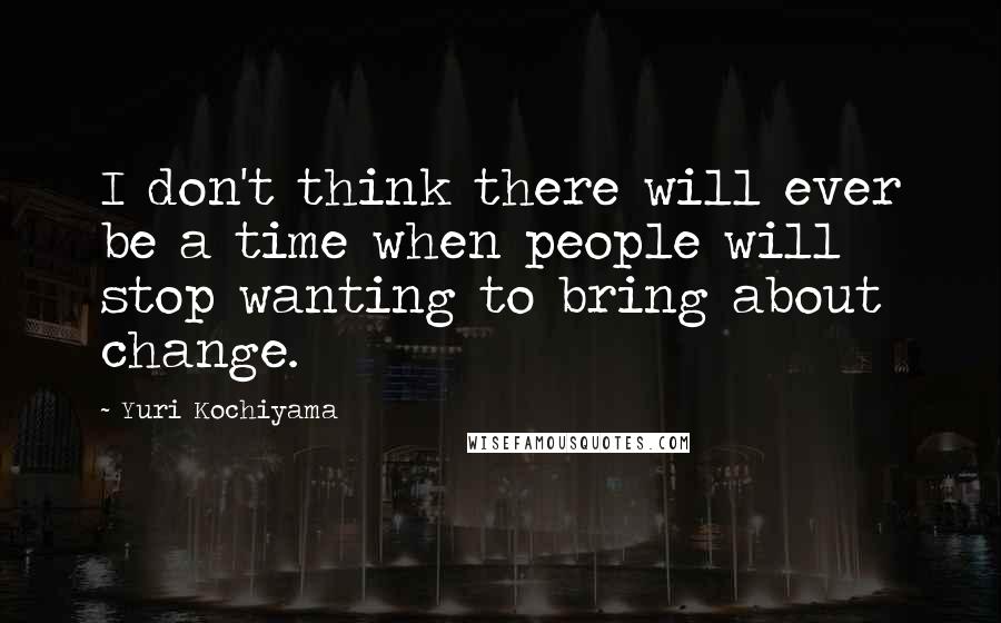 Yuri Kochiyama Quotes: I don't think there will ever be a time when people will stop wanting to bring about change.