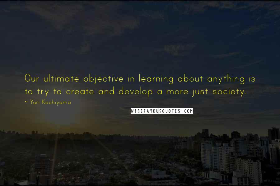 Yuri Kochiyama Quotes: Our ultimate objective in learning about anything is to try to create and develop a more just society.