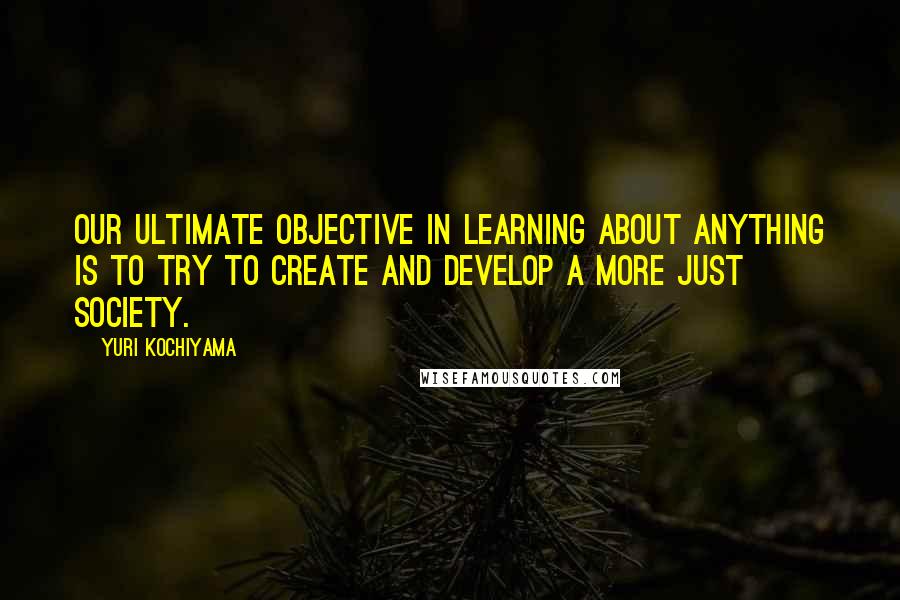 Yuri Kochiyama Quotes: Our ultimate objective in learning about anything is to try to create and develop a more just society.