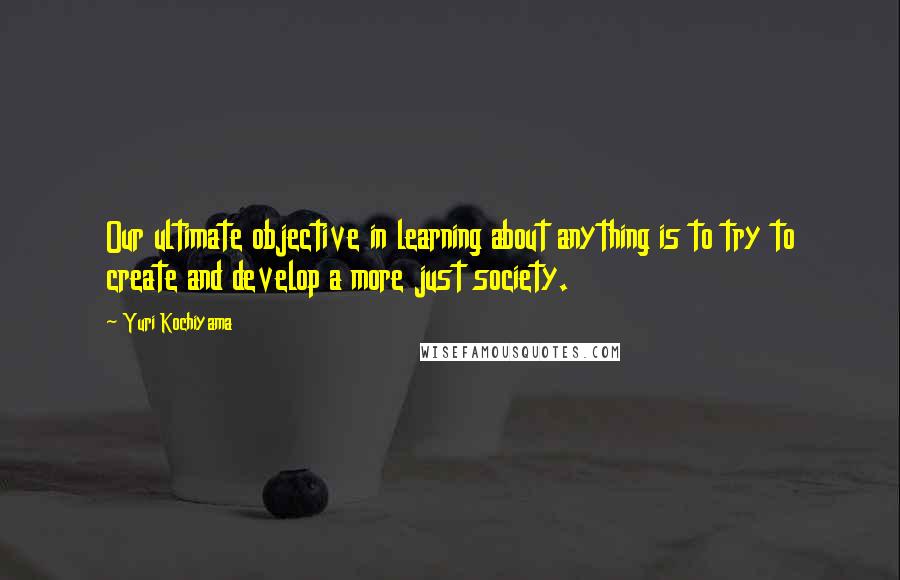 Yuri Kochiyama Quotes: Our ultimate objective in learning about anything is to try to create and develop a more just society.