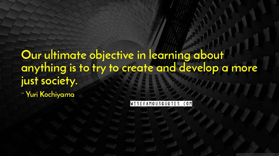 Yuri Kochiyama Quotes: Our ultimate objective in learning about anything is to try to create and develop a more just society.