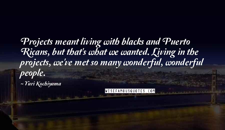 Yuri Kochiyama Quotes: Projects meant living with blacks and Puerto Ricans, but that's what we wanted. Living in the projects, we've met so many wonderful, wonderful people.