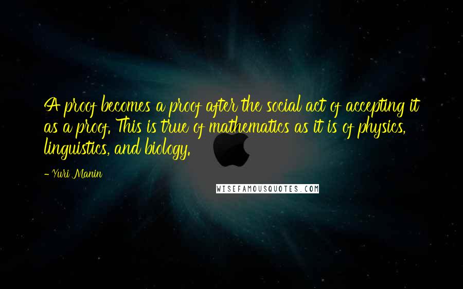 Yuri Manin Quotes: A proof becomes a proof after the social act of accepting it as a proof. This is true of mathematics as it is of physics, linguistics, and biology.