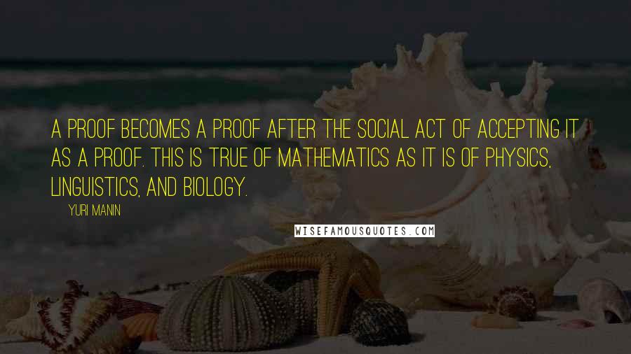 Yuri Manin Quotes: A proof becomes a proof after the social act of accepting it as a proof. This is true of mathematics as it is of physics, linguistics, and biology.