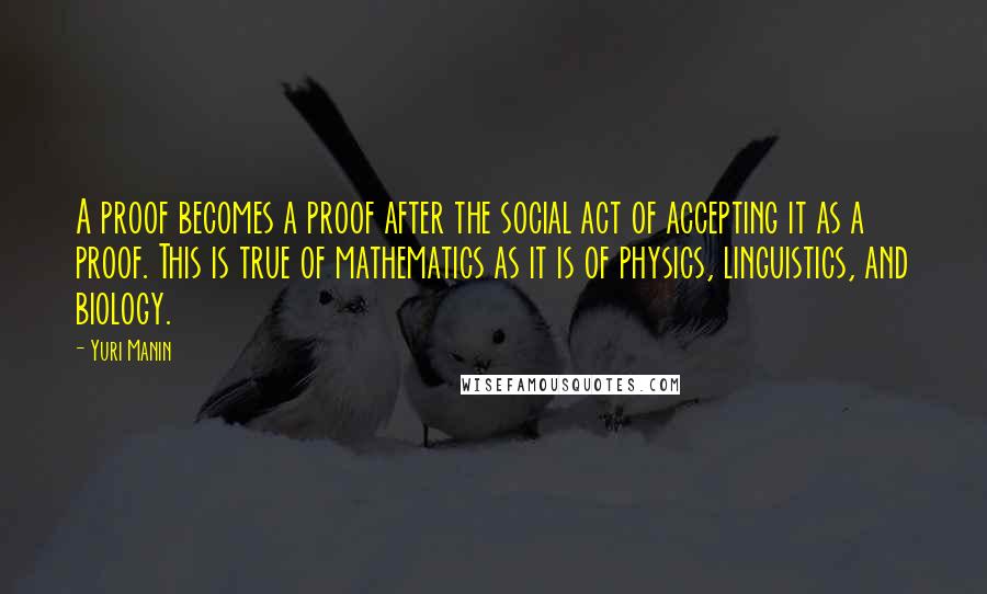 Yuri Manin Quotes: A proof becomes a proof after the social act of accepting it as a proof. This is true of mathematics as it is of physics, linguistics, and biology.