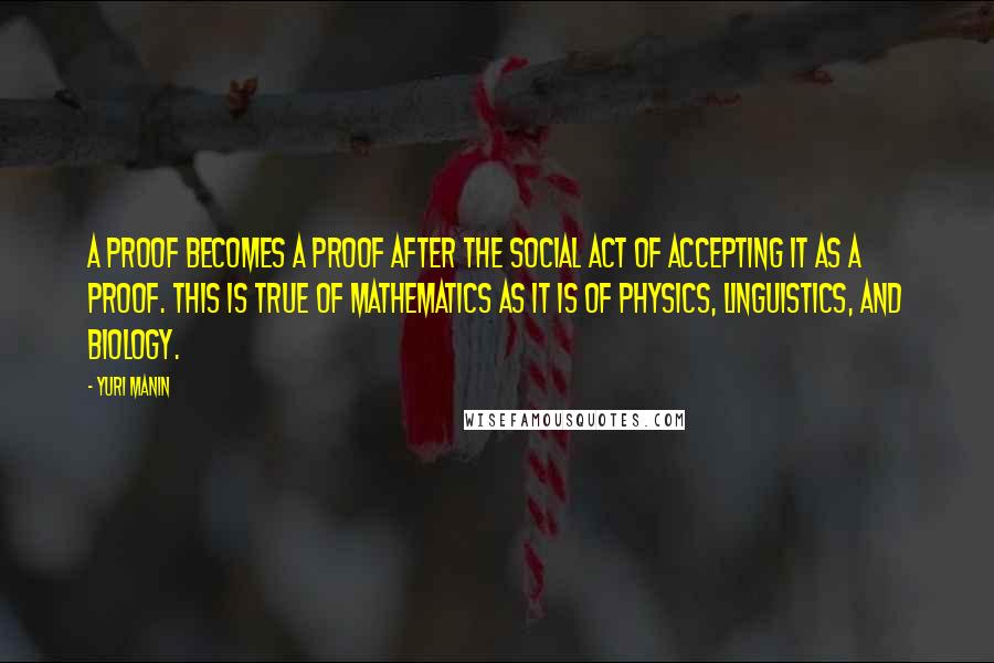 Yuri Manin Quotes: A proof becomes a proof after the social act of accepting it as a proof. This is true of mathematics as it is of physics, linguistics, and biology.