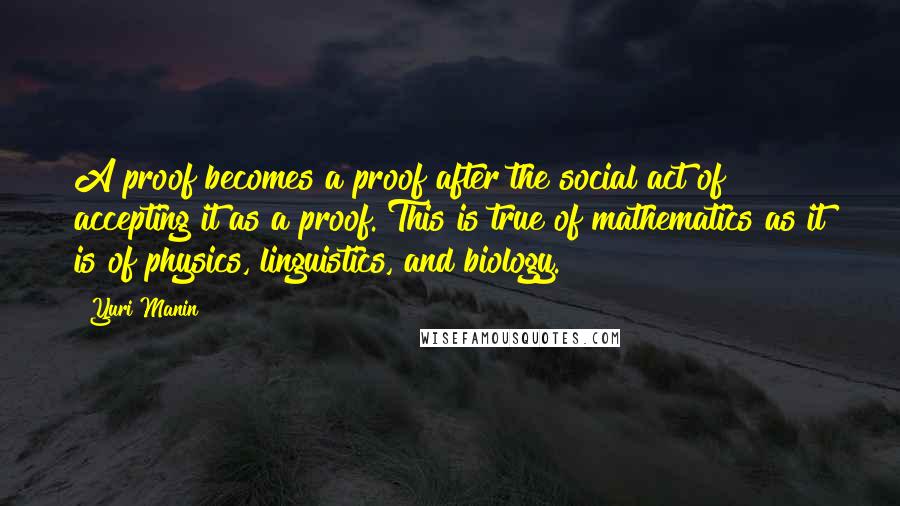 Yuri Manin Quotes: A proof becomes a proof after the social act of accepting it as a proof. This is true of mathematics as it is of physics, linguistics, and biology.