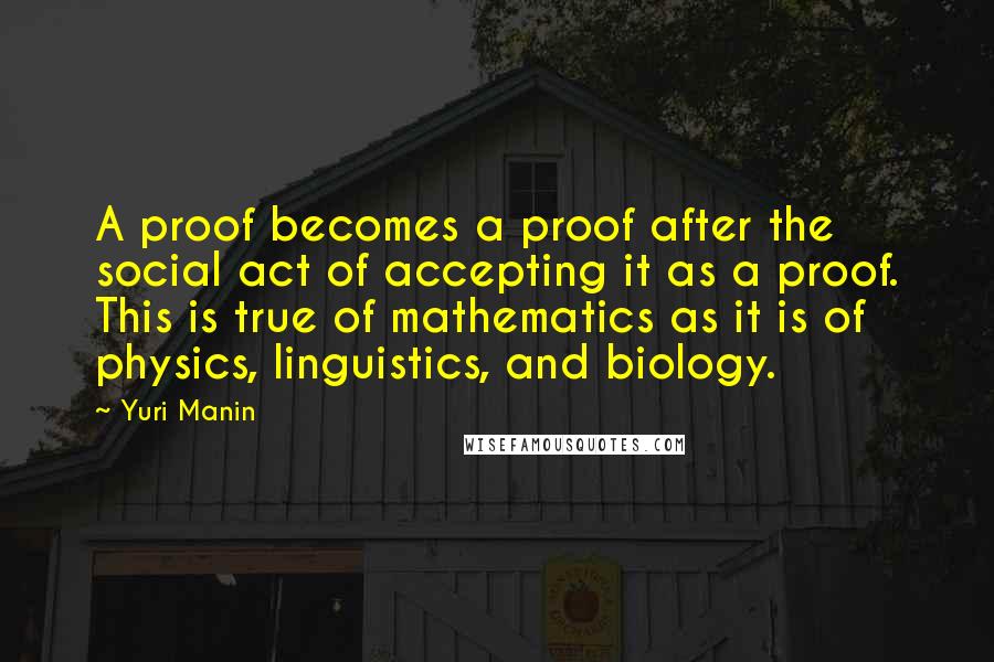 Yuri Manin Quotes: A proof becomes a proof after the social act of accepting it as a proof. This is true of mathematics as it is of physics, linguistics, and biology.