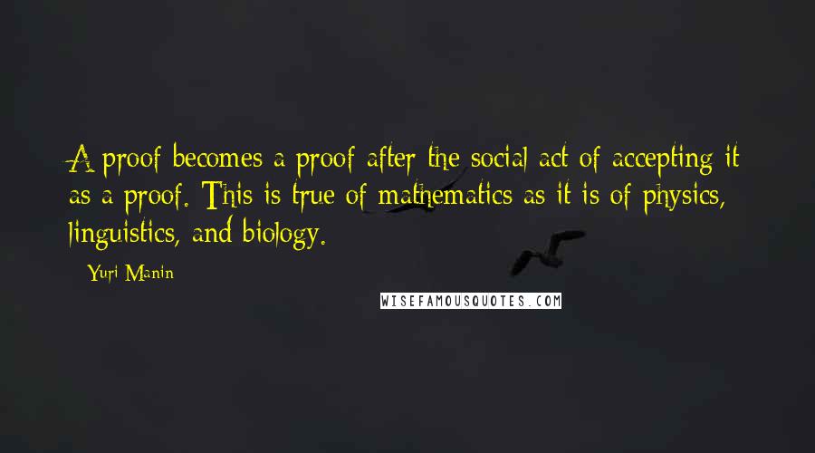 Yuri Manin Quotes: A proof becomes a proof after the social act of accepting it as a proof. This is true of mathematics as it is of physics, linguistics, and biology.