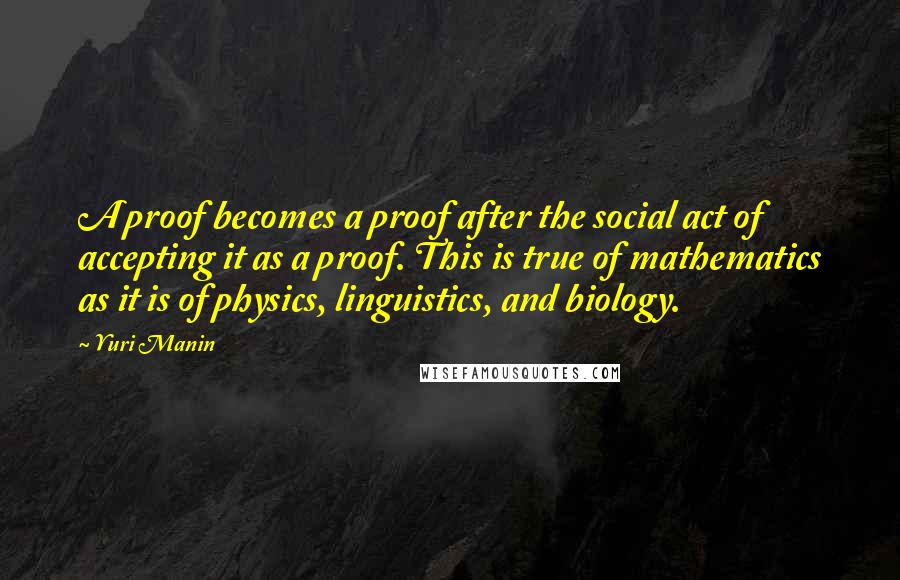 Yuri Manin Quotes: A proof becomes a proof after the social act of accepting it as a proof. This is true of mathematics as it is of physics, linguistics, and biology.